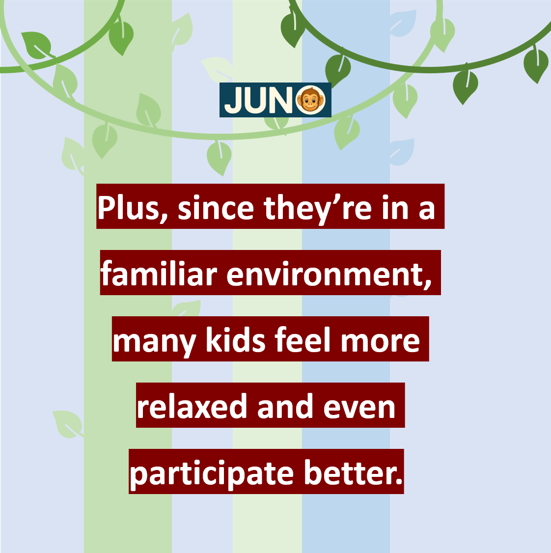 Plus, since they’re in a familiar environment, many kids feel more relaxed and even participate better.